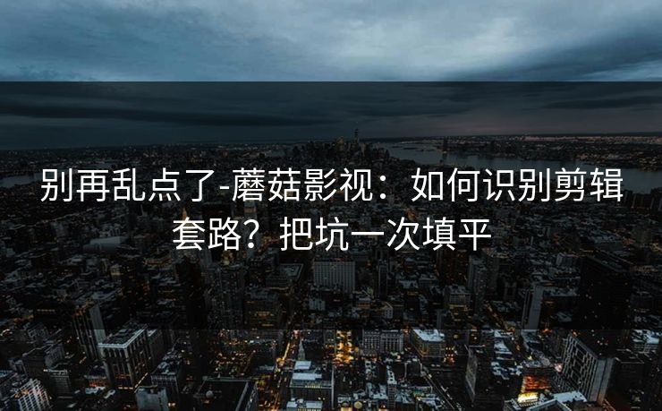 别再乱点了-蘑菇影视:如何识别剪辑套路?把坑一次填平 别再乱点了-蘑菇影视:如何识别剪辑套路?把坑一次填平