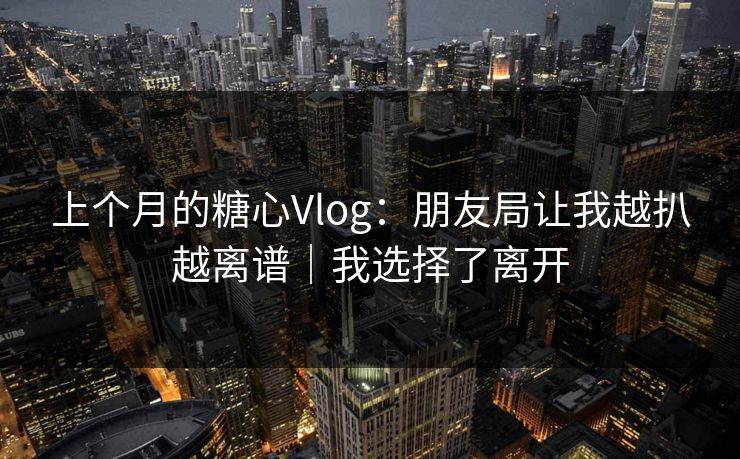 上个月的糖心Vlog:朋友局让我越扒越离谱|我选择了离开 上个月的糖心Vlog:朋友局让我越扒越离谱|我选择了离开