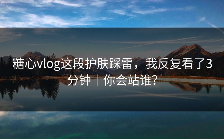 糖心vlog这段护肤踩雷,我反复看了3分钟|你会站谁? 糖心vlog这段护肤踩雷,我反复看了3分钟|你会站谁?