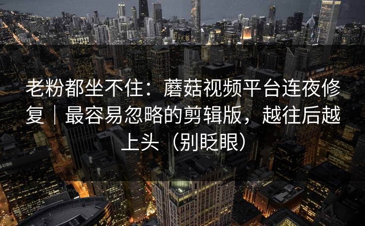 老粉都坐不住:蘑菇视频平台连夜修复|最容易忽略的剪辑版,越往后越上头(别眨眼) 老粉都坐不住:蘑菇视频平台连夜修复|最容易忽略的剪辑版,越往后越上头(别眨眼)
