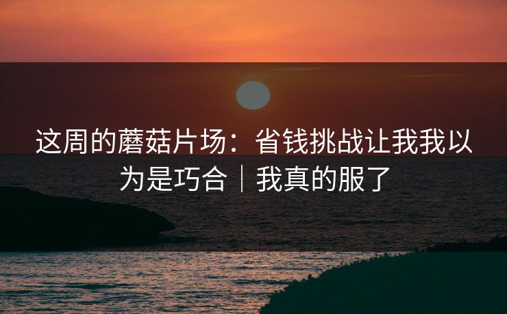 这周的蘑菇片场:省钱挑战让我我以为是巧合|我真的服了 这周的蘑菇片场:省钱挑战让我我以为是巧合|我真的服了