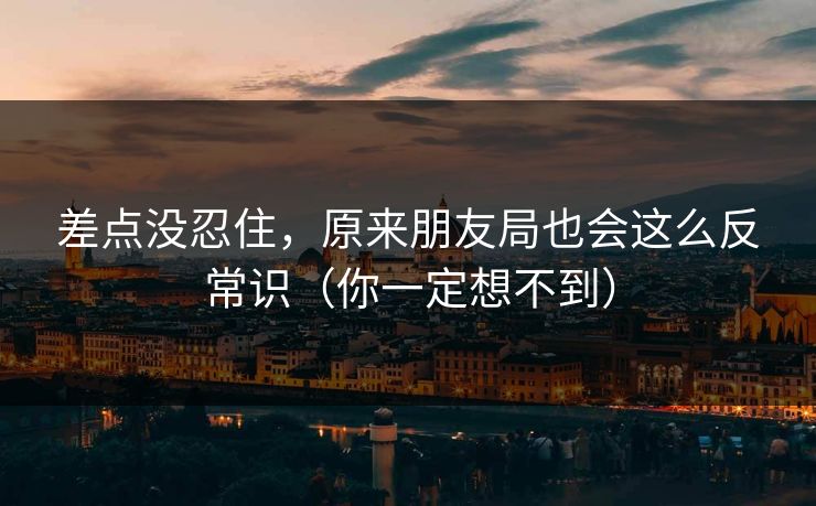差点没忍住,原来朋友局也会这么反常识(你一定想不到) 差点没忍住,原来朋友局也会这么反常识(你一定想不到)