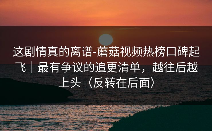 这剧情真的离谱-蘑菇视频热榜口碑起飞|最有争议的追更清单,越往后越上头(反转在后面) 这剧情真的离谱-蘑菇视频热榜口碑起飞|最有争议的追更清单,越往后越上头(反转在后面)