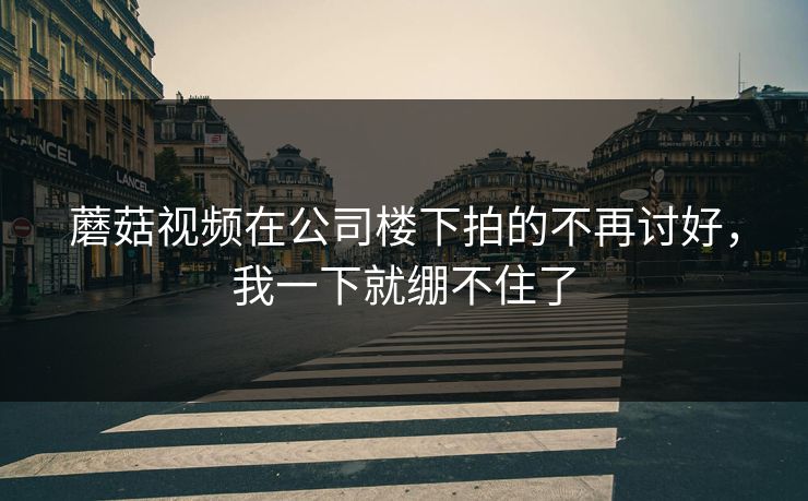 蘑菇视频在公司楼下拍的不再讨好,我一下就绷不住了 蘑菇视频在公司楼下拍的不再讨好,我一下就绷不住了