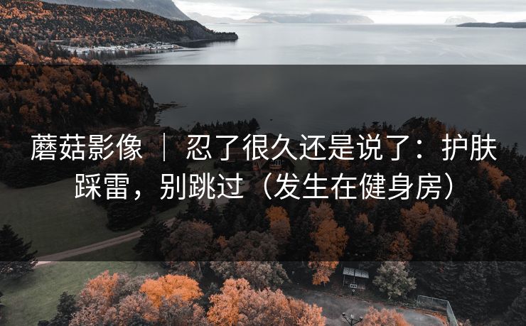 蘑菇影像 | 忍了很久还是说了:护肤踩雷,别跳过(发生在健身房) 蘑菇影像 | 忍了很久还是说了:护肤踩雷,别跳过(发生在健身房)