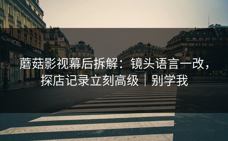 蘑菇影视幕后拆解:镜头语言一改,探店记录立刻高级|别学我 蘑菇影视幕后拆解:镜头语言一改,探店记录立刻高级|别学我