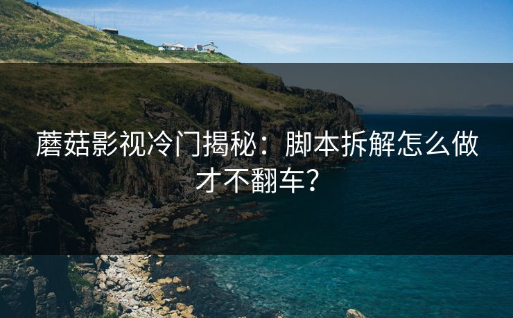 蘑菇影视冷门揭秘：脚本拆解怎么做才不翻车？