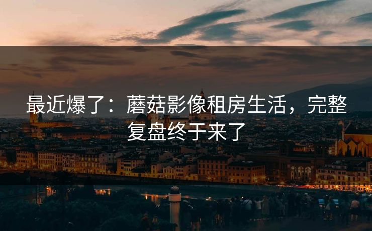 最近爆了：蘑菇影像租房生活，完整复盘终于来了