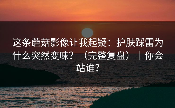 这条蘑菇影像让我起疑：护肤踩雷为什么突然变味？（完整复盘）｜你会站谁？