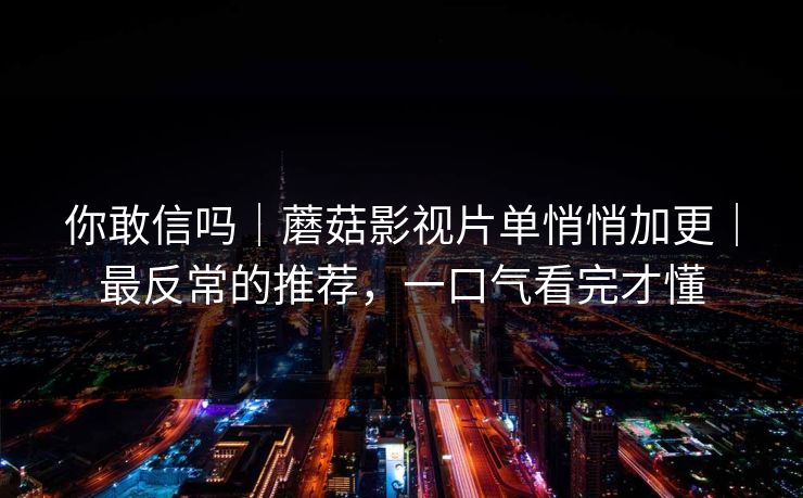 你敢信吗|蘑菇影视片单悄悄加更|最反常的推荐,一口气看完才懂 你敢信吗|蘑菇影视片单悄悄加更|最反常的推荐,一口气看完才懂