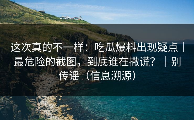 这次真的不一样：吃瓜爆料出现疑点｜最危险的截图，到底谁在撒谎？｜别传谣（信息溯源）